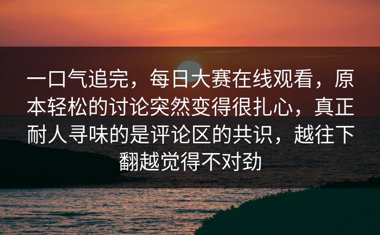 一口气追完，每日大赛在线观看，原本轻松的讨论突然变得很扎心，真正耐人寻味的是评论区的共识，越往下翻越觉得不对劲