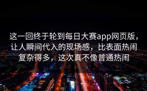 这一回终于轮到每日大赛app网页版，让人瞬间代入的现场感，比表面热闹复杂得多，这次真不像普通热闹